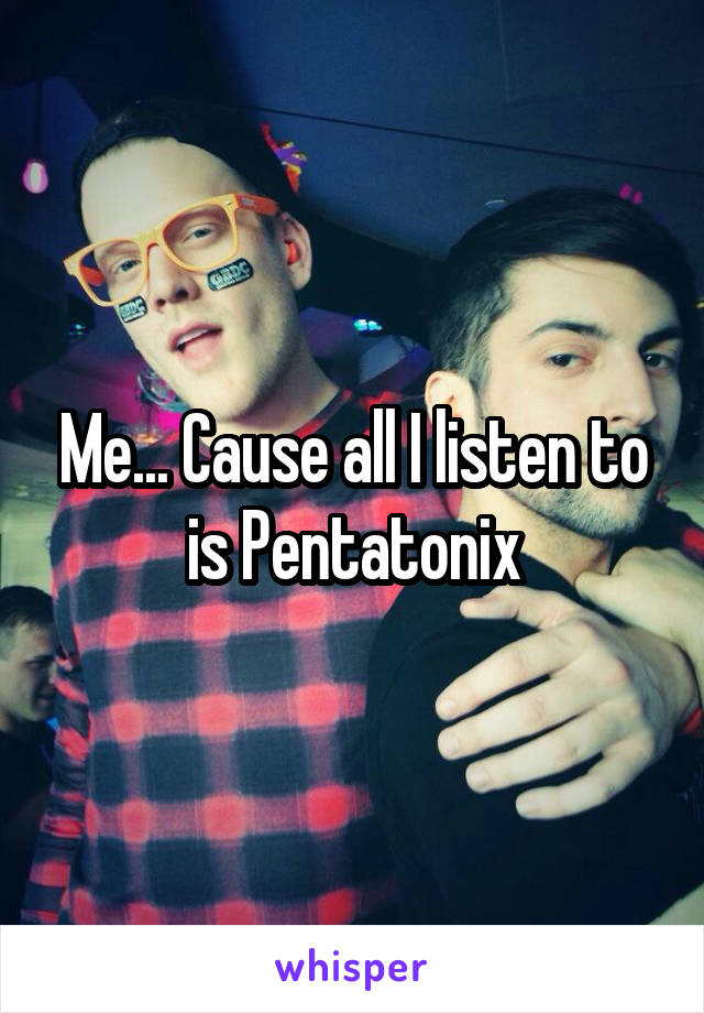 Me... Cause all I listen to is Pentatonix