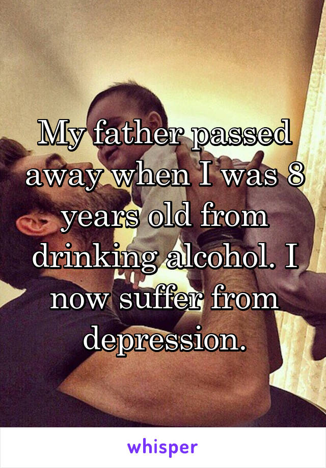 My father passed away when I was 8 years old from drinking alcohol. I now suffer from depression.