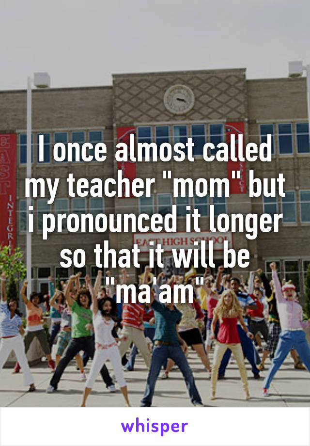 I once almost called my teacher "mom" but i pronounced it longer so that it will be "ma'am"