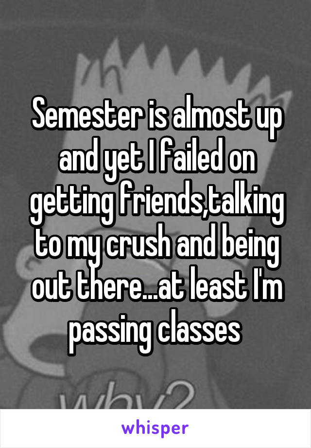 Semester is almost up and yet I failed on getting friends,talking to my crush and being out there...at least I'm passing classes 