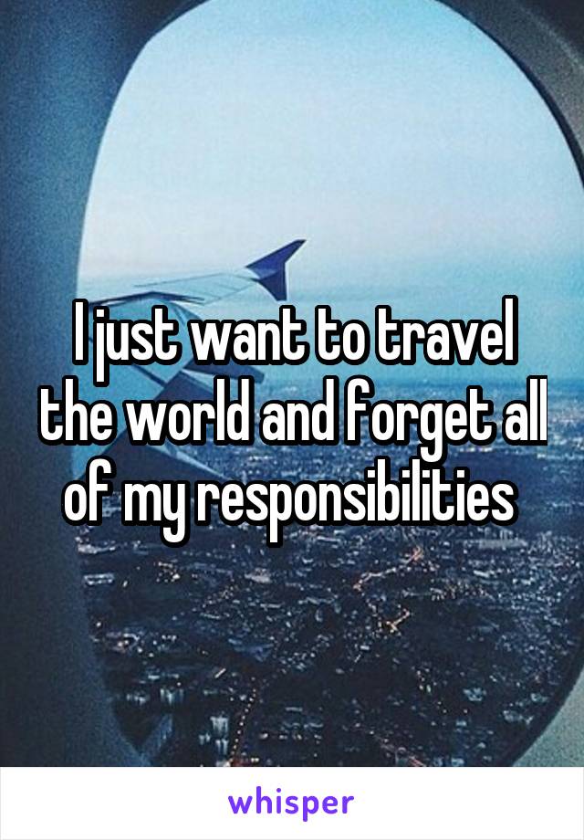 I just want to travel the world and forget all of my responsibilities 