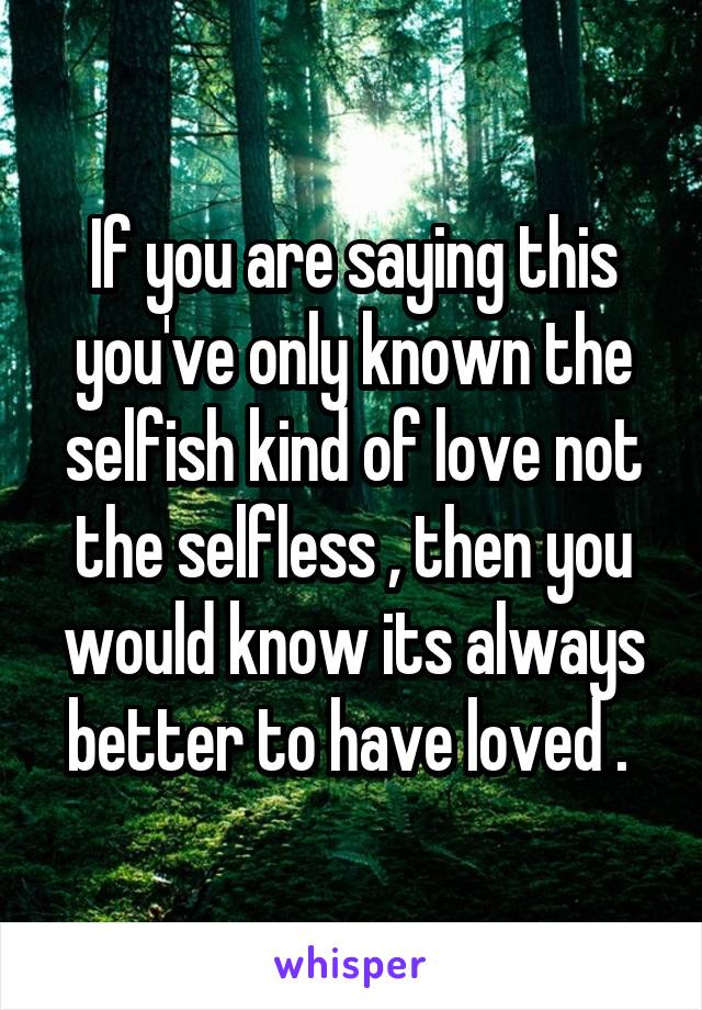 If you are saying this you've only known the selfish kind of love not the selfless , then you would know its always better to have loved . 