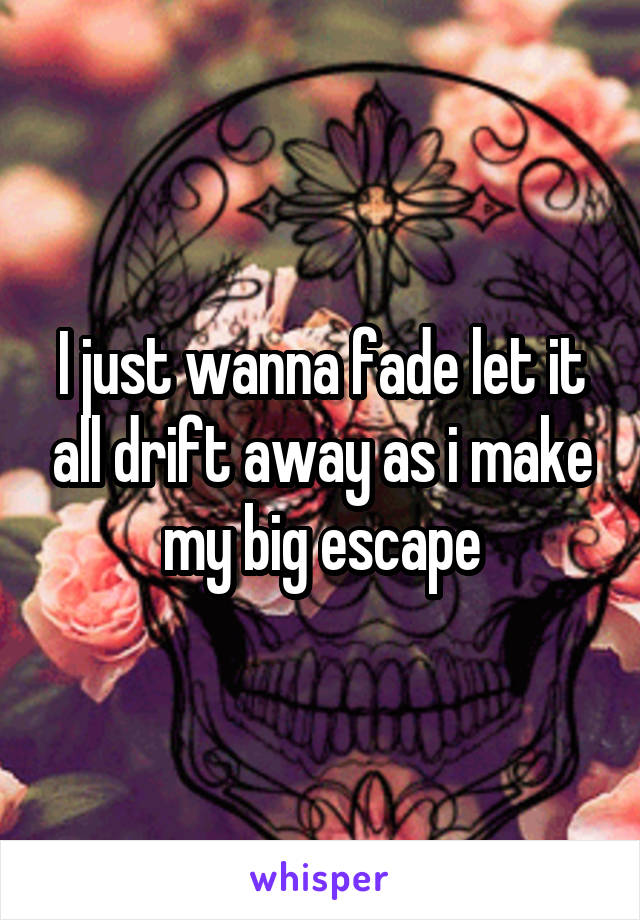 I just wanna fade let it all drift away as i make my big escape