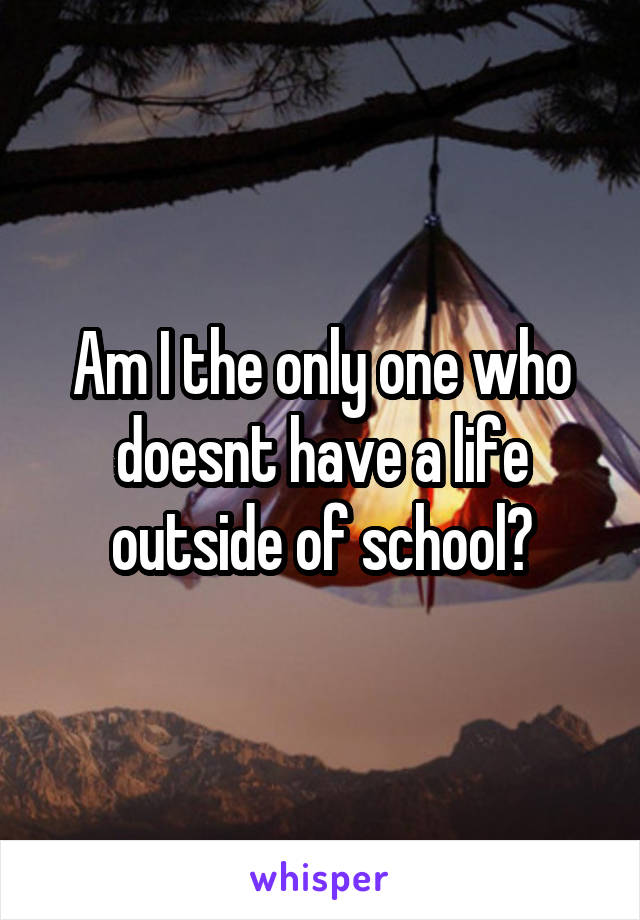 Am I the only one who doesnt have a life outside of school?