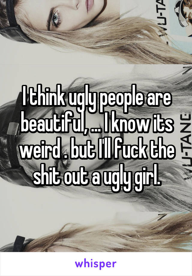 I think ugly people are beautiful, ... I know its weird . but I'll fuck the shit out a ugly girl.