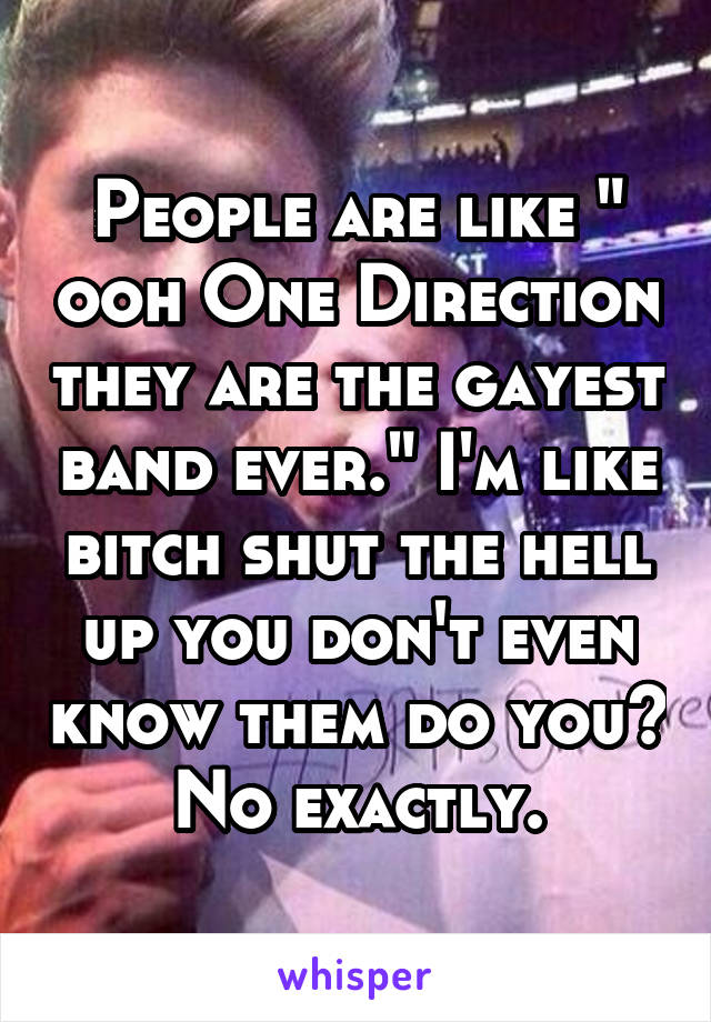 People are like " ooh One Direction they are the gayest band ever." I'm like bitch shut the hell up you don't even know them do you? No exactly.