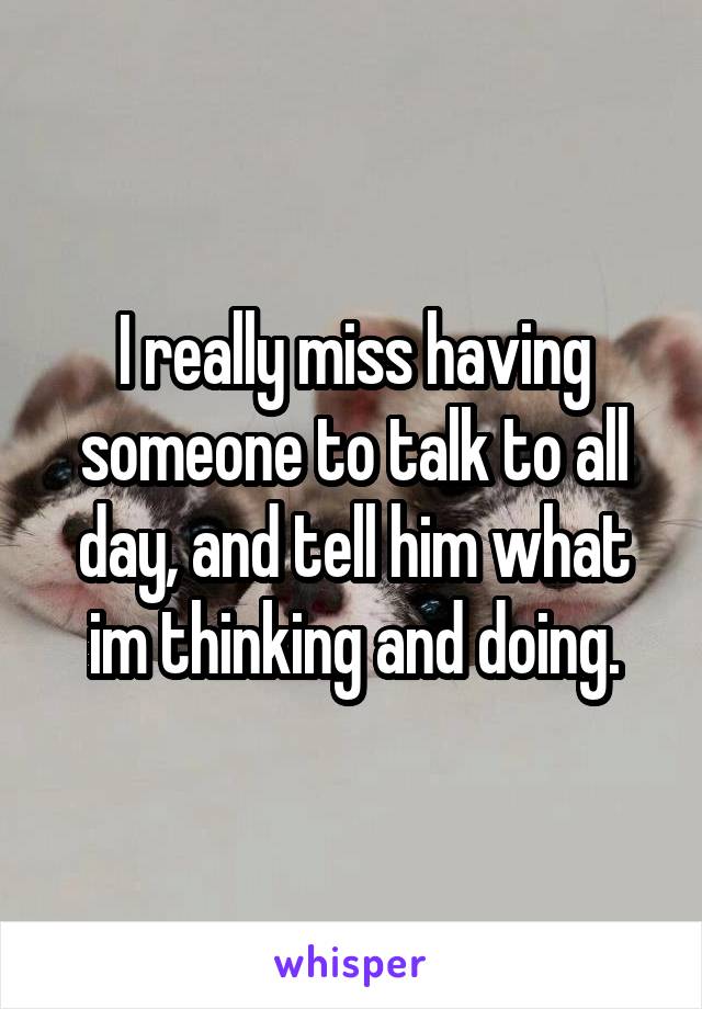 I really miss having someone to talk to all day, and tell him what im thinking and doing.