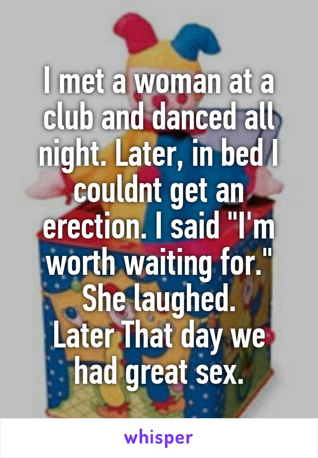 I met a woman at a club and danced all night. Later, in bed I couldnt get an erection. I said "I'm worth waiting for." She laughed.
Later That day we had great sex.