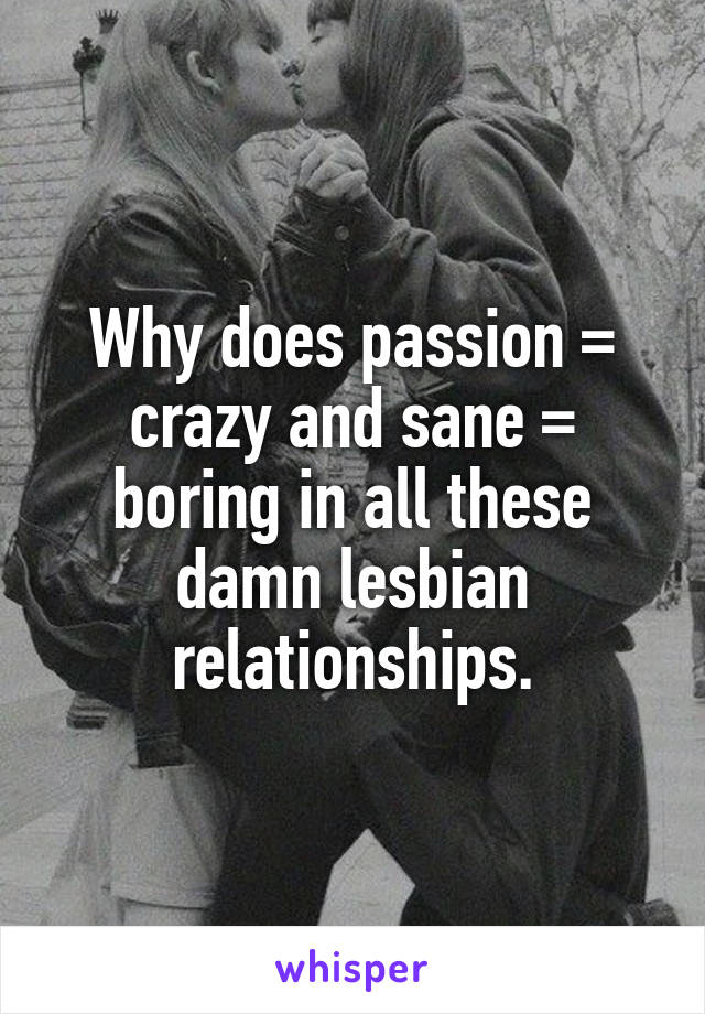 Why does passion = crazy and sane = boring in all these damn lesbian relationships.