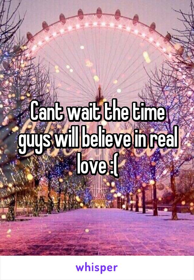 Cant wait the time guys will believe in real love :(