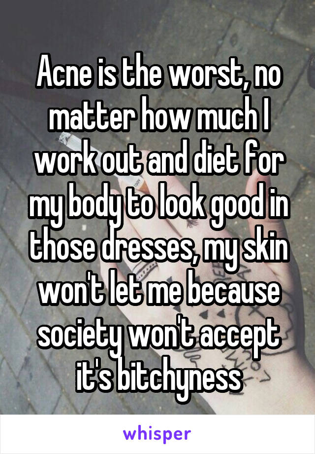 Acne is the worst, no matter how much I work out and diet for my body to look good in those dresses, my skin won't let me because society won't accept it's bitchyness