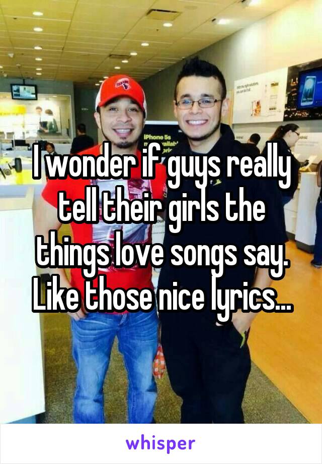 I wonder if guys really tell their girls the things love songs say. Like those nice lyrics...