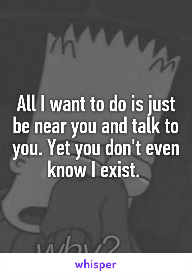 All I want to do is just be near you and talk to you. Yet you don't even know I exist. 