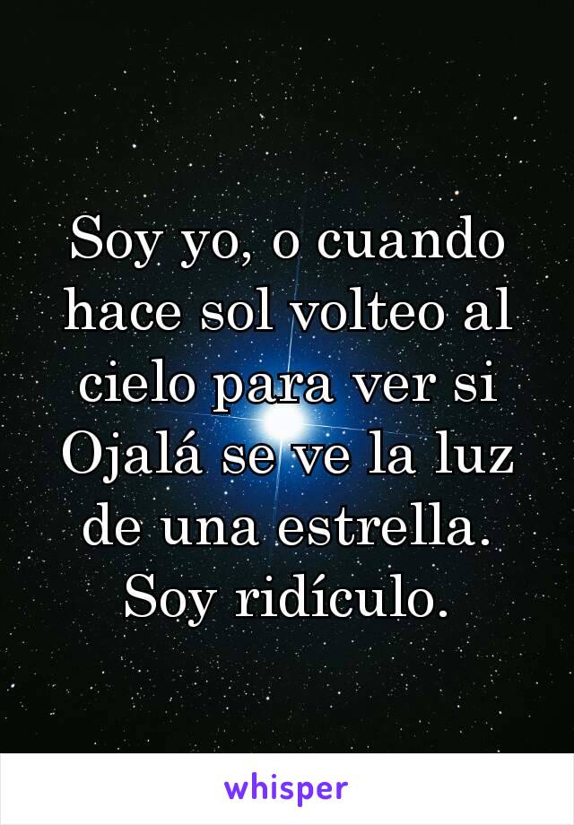 Soy yo, o cuando hace sol volteo al cielo para ver si Ojalá se ve la luz de una estrella.
Soy ridículo.