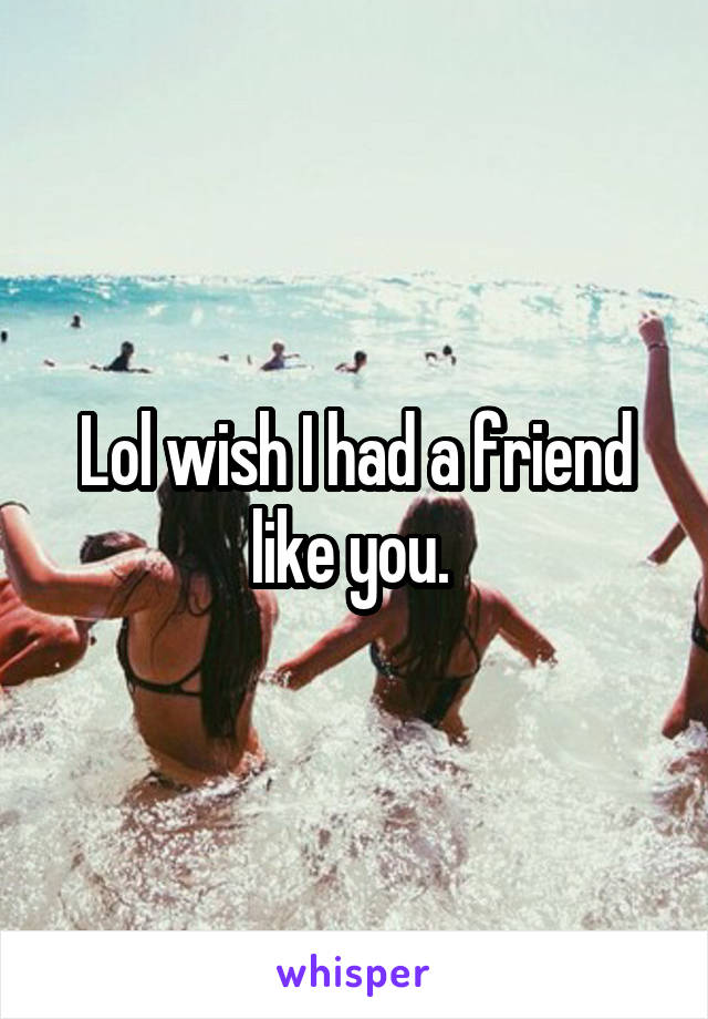 Lol wish I had a friend like you. 