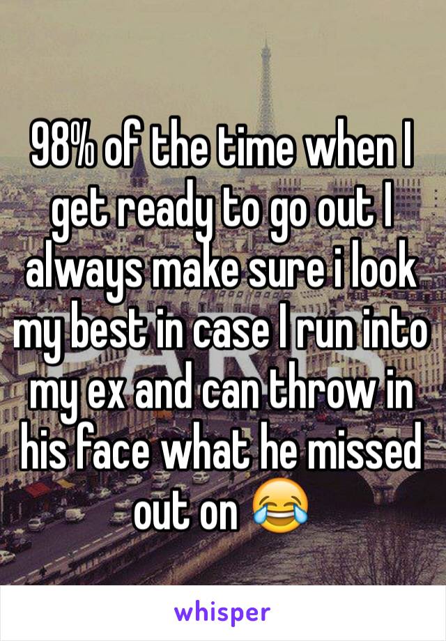 98% of the time when I get ready to go out I always make sure i look my best in case I run into my ex and can throw in his face what he missed out on 😂