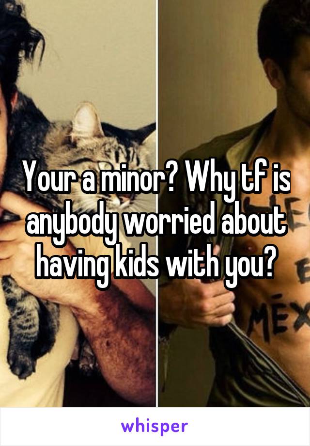 Your a minor? Why tf is anybody worried about having kids with you?