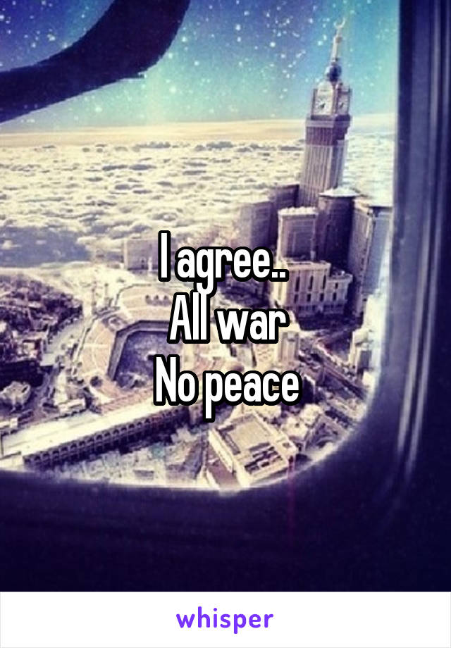 I agree.. 
All war
No peace