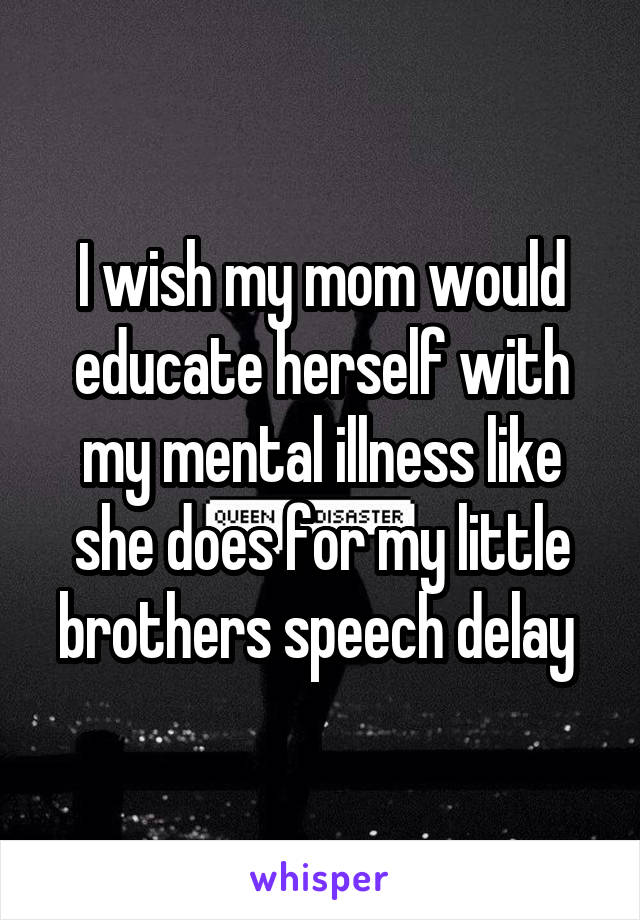 I wish my mom would educate herself with my mental illness like she does for my little brothers speech delay 