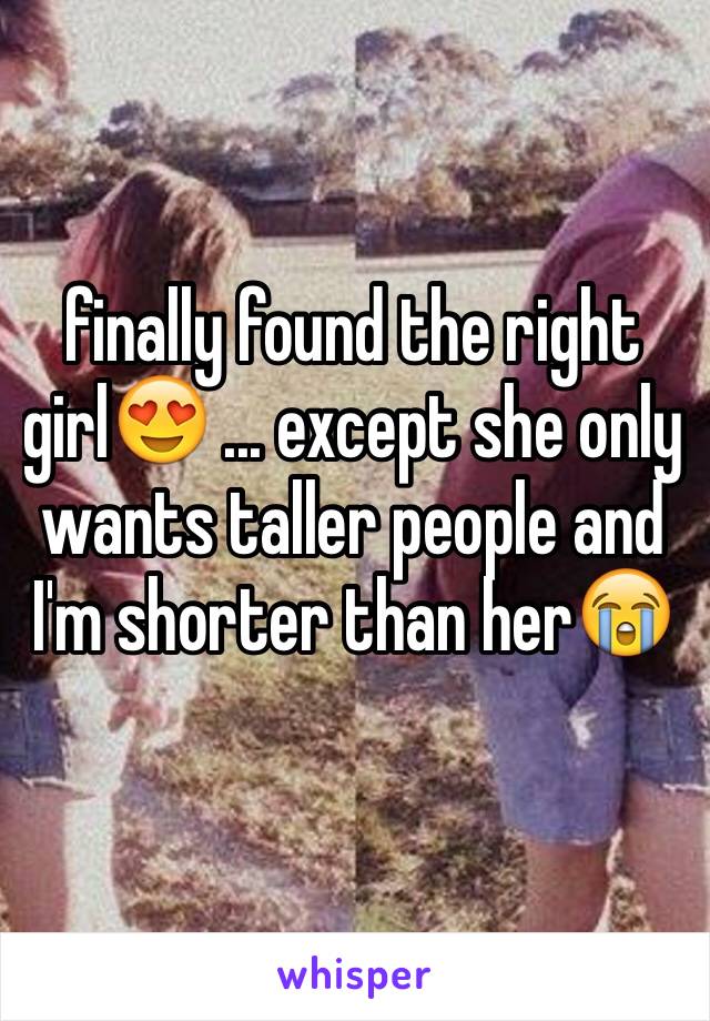 finally found the right girl😍 ... except she only wants taller people and I'm shorter than her😭