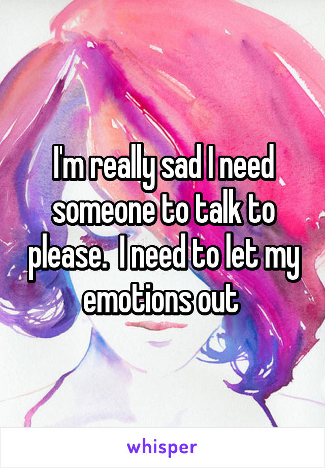 I'm really sad I need someone to talk to please.  I need to let my emotions out 