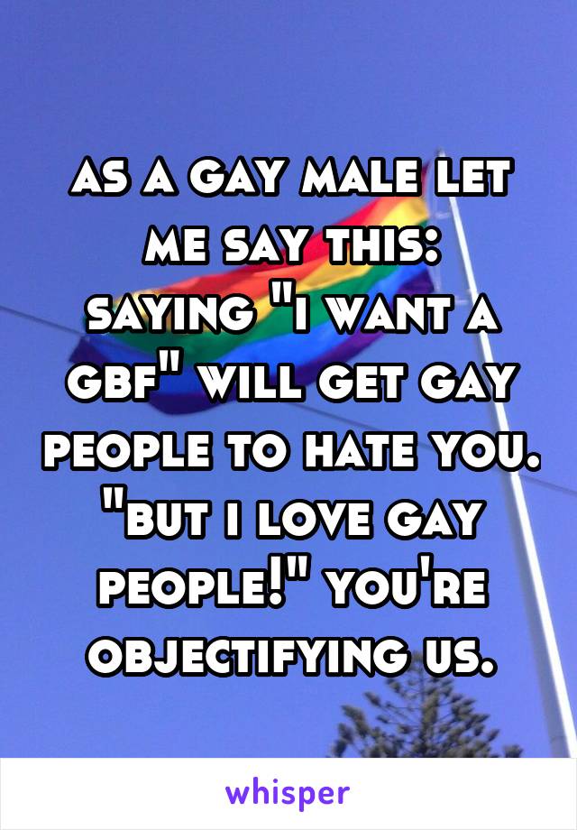 as a gay male let me say this:
saying "i want a gbf" will get gay people to hate you. "but i love gay people!" you're objectifying us.