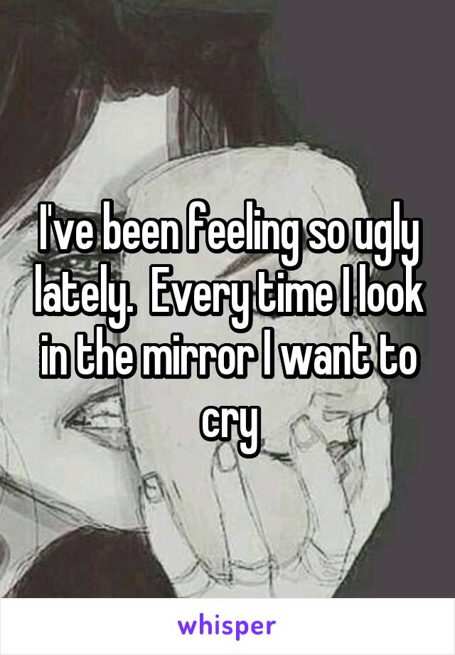 I've been feeling so ugly lately.  Every time I look in the mirror I want to cry