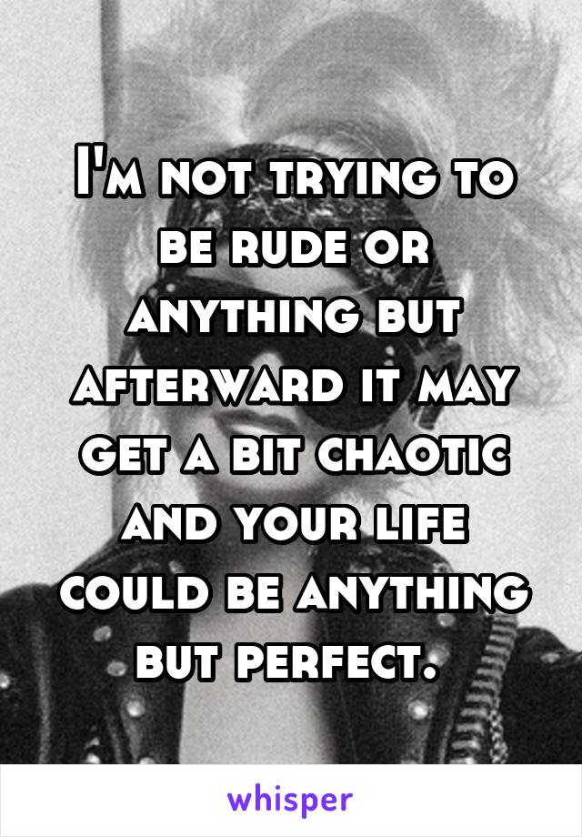 I'm not trying to be rude or anything but afterward it may get a bit chaotic and your life could be anything but perfect. 