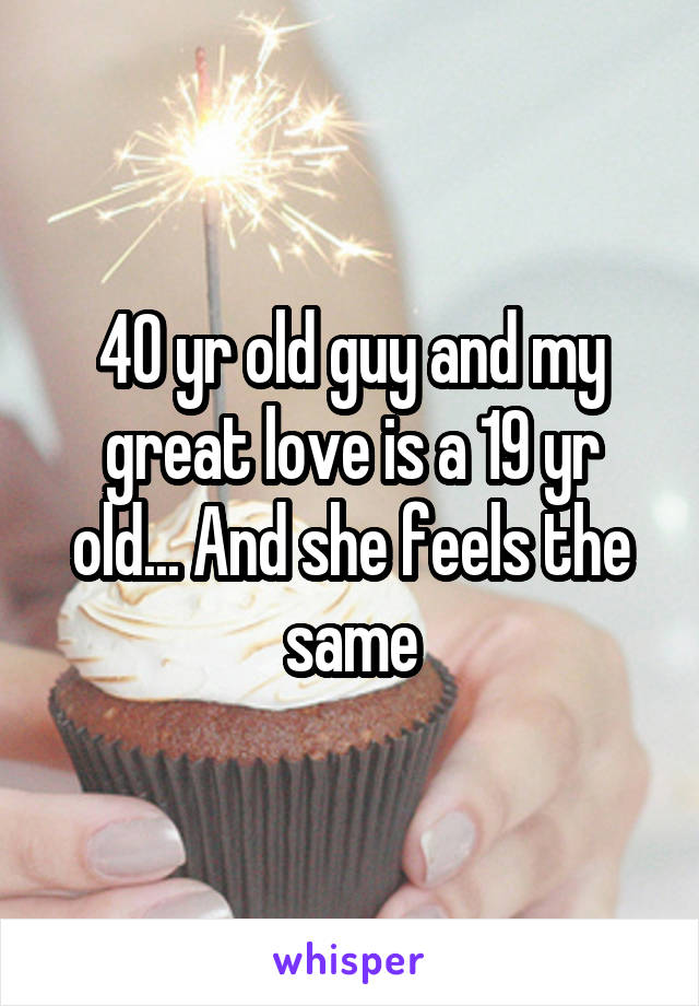 40 yr old guy and my great love is a 19 yr old... And she feels the same