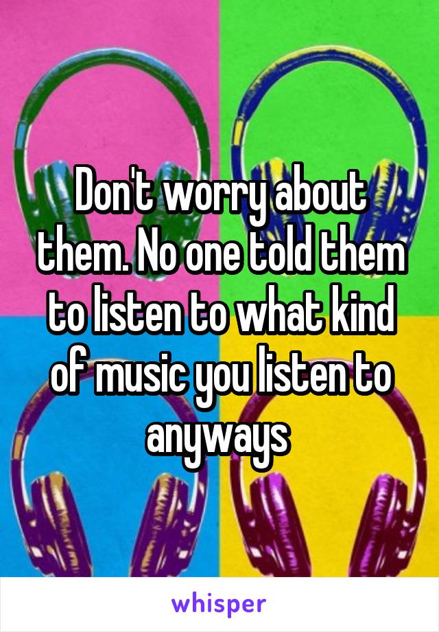 Don't worry about them. No one told them to listen to what kind of music you listen to anyways 