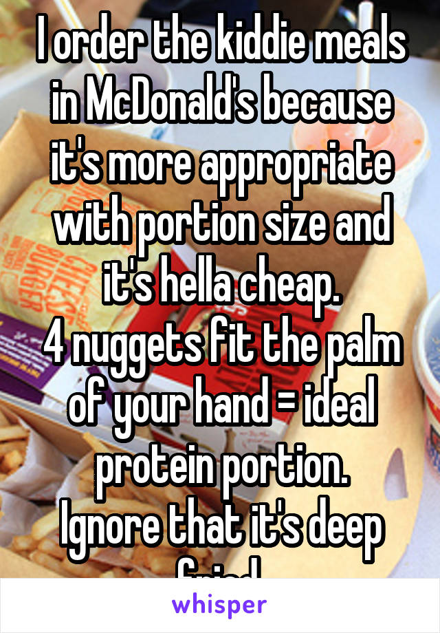 I order the kiddie meals in McDonald's because it's more appropriate with portion size and it's hella cheap.
4 nuggets fit the palm of your hand = ideal protein portion.
Ignore that it's deep fried 