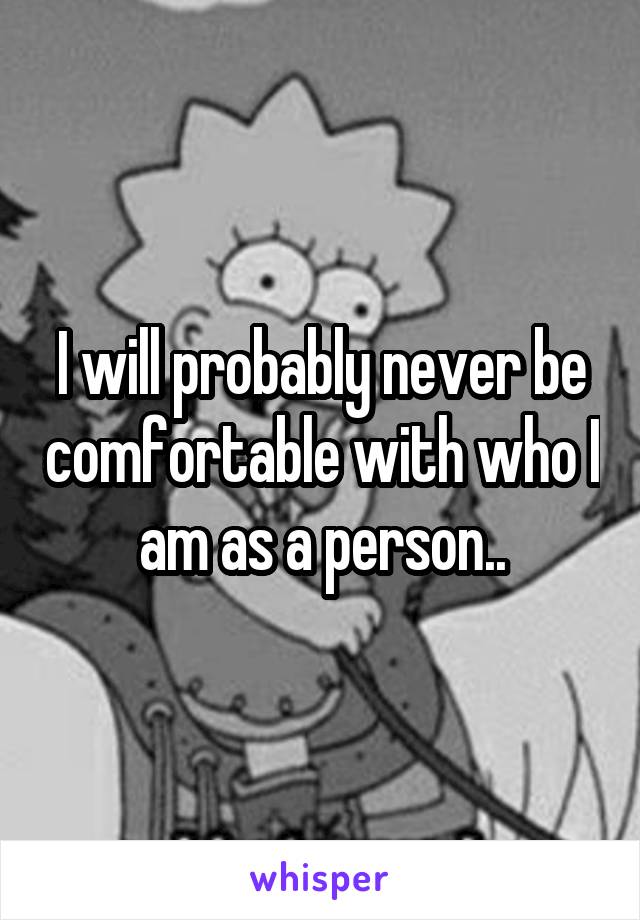 I will probably never be comfortable with who I am as a person..