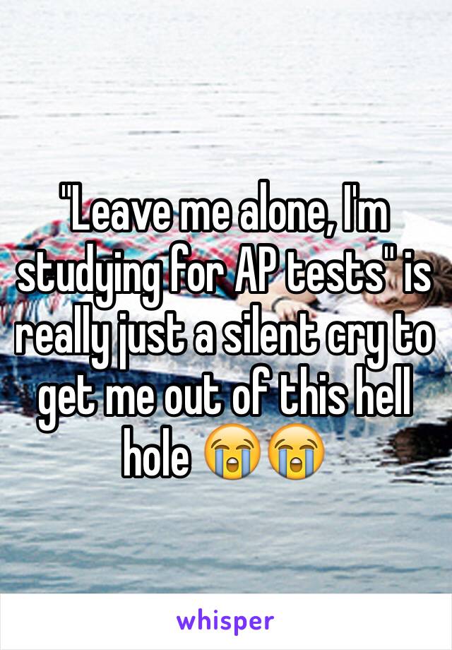 "Leave me alone, I'm studying for AP tests" is really just a silent cry to get me out of this hell hole 😭😭