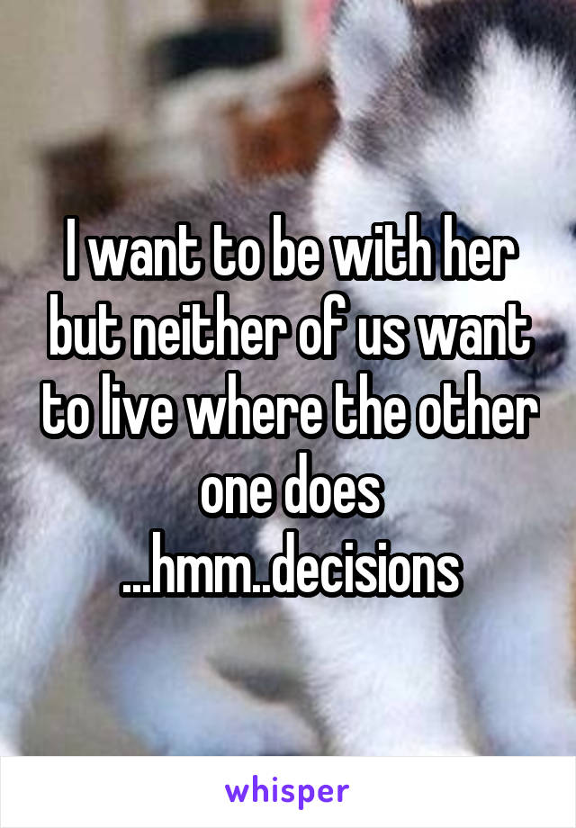 I want to be with her but neither of us want to live where the other one does ...hmm..decisions