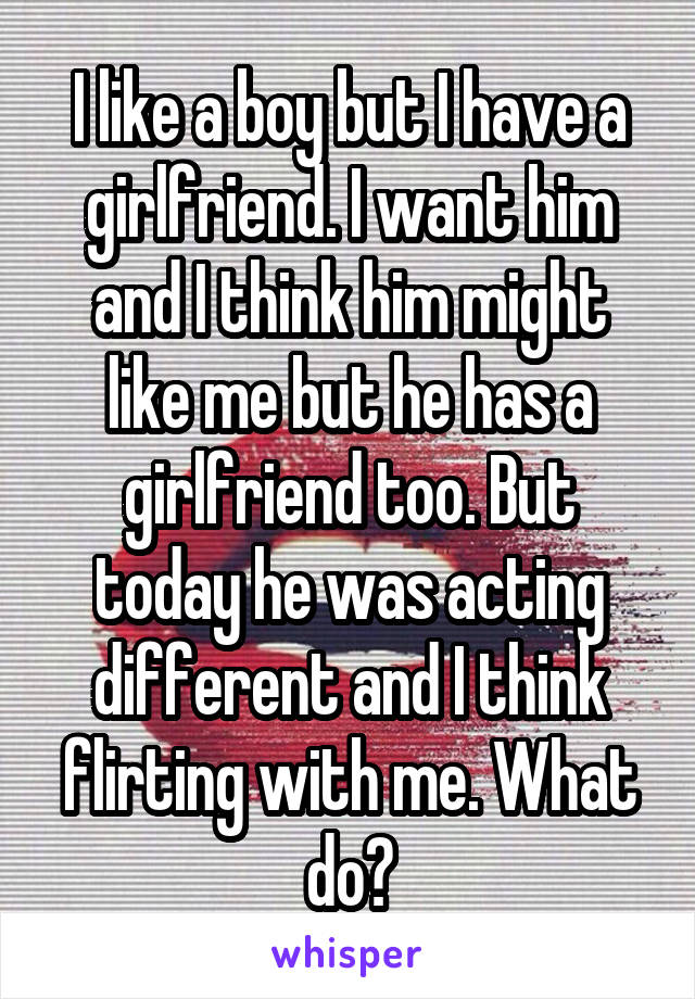 I like a boy but I have a girlfriend. I want him and I think him might like me but he has a girlfriend too. But today he was acting different and I think flirting with me. What do?