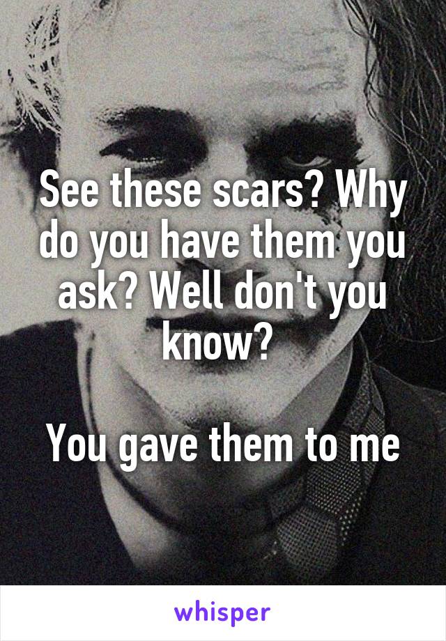 See these scars? Why do you have them you ask? Well don't you know? 

You gave them to me