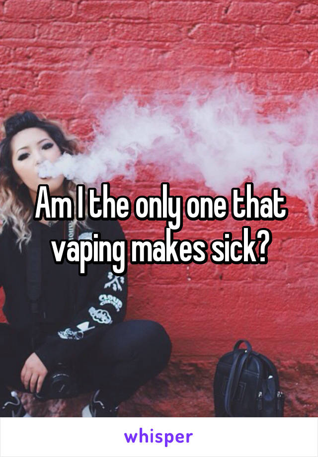 Am I the only one that vaping makes sick?