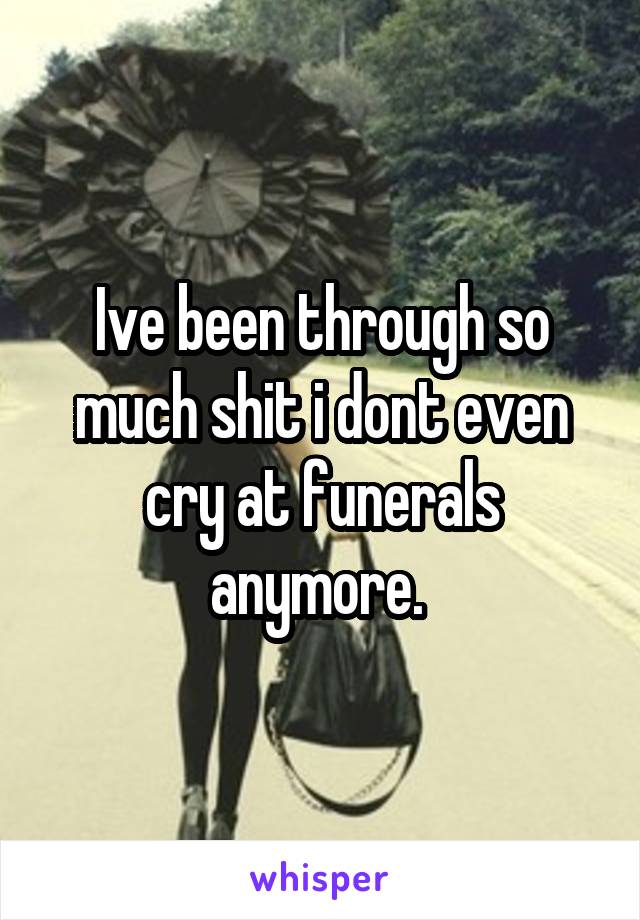 Ive been through so much shit i dont even cry at funerals anymore. 