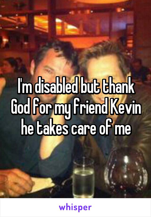 I'm disabled but thank God for my friend Kevin he takes care of me