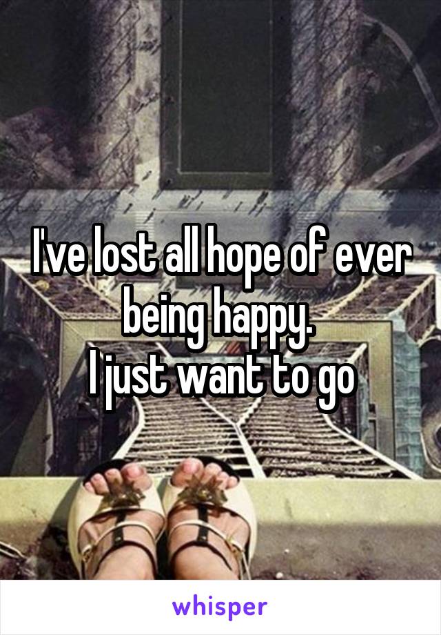 I've lost all hope of ever being happy. 
I just want to go