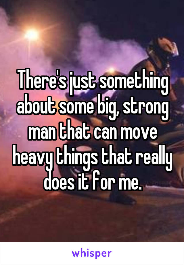 There's just something about some big, strong man that can move heavy things that really does it for me.