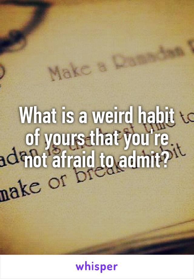 What is a weird habit of yours that you're not afraid to admit?