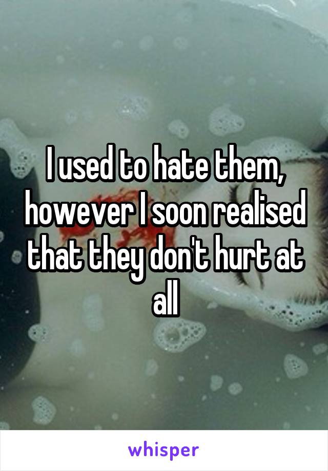 I used to hate them, however I soon realised that they don't hurt at all