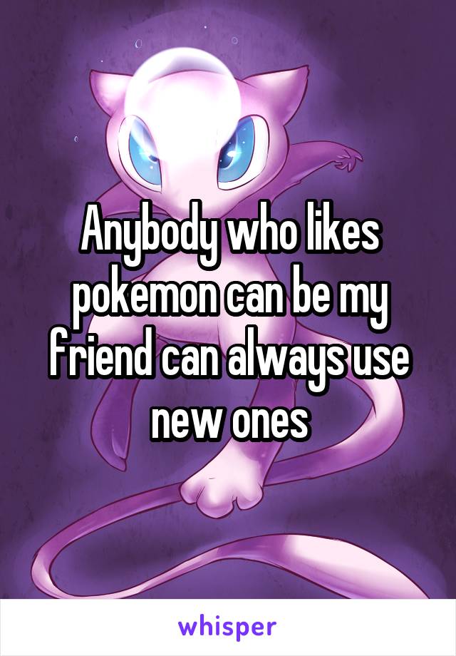 Anybody who likes pokemon can be my friend can always use new ones