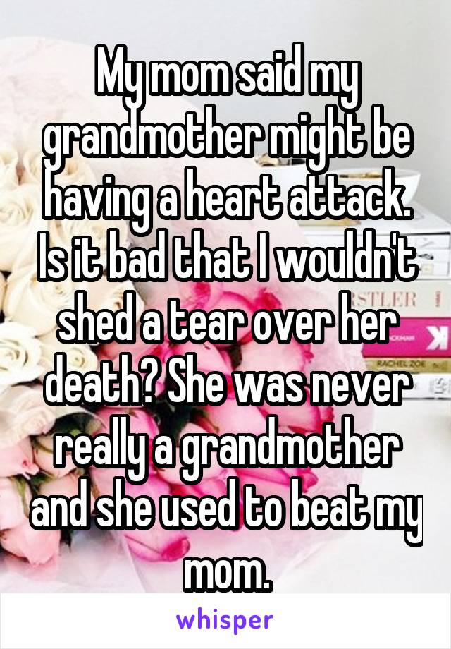 My mom said my grandmother might be having a heart attack. Is it bad that I wouldn't shed a tear over her death? She was never really a grandmother and she used to beat my mom.