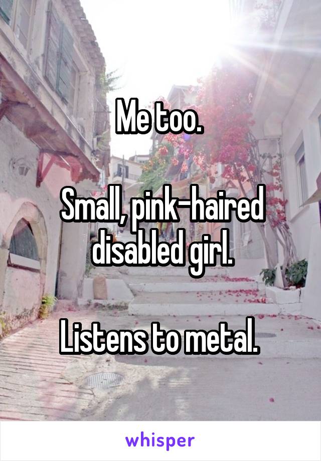 Me too. 

Small, pink-haired disabled girl.

Listens to metal. 