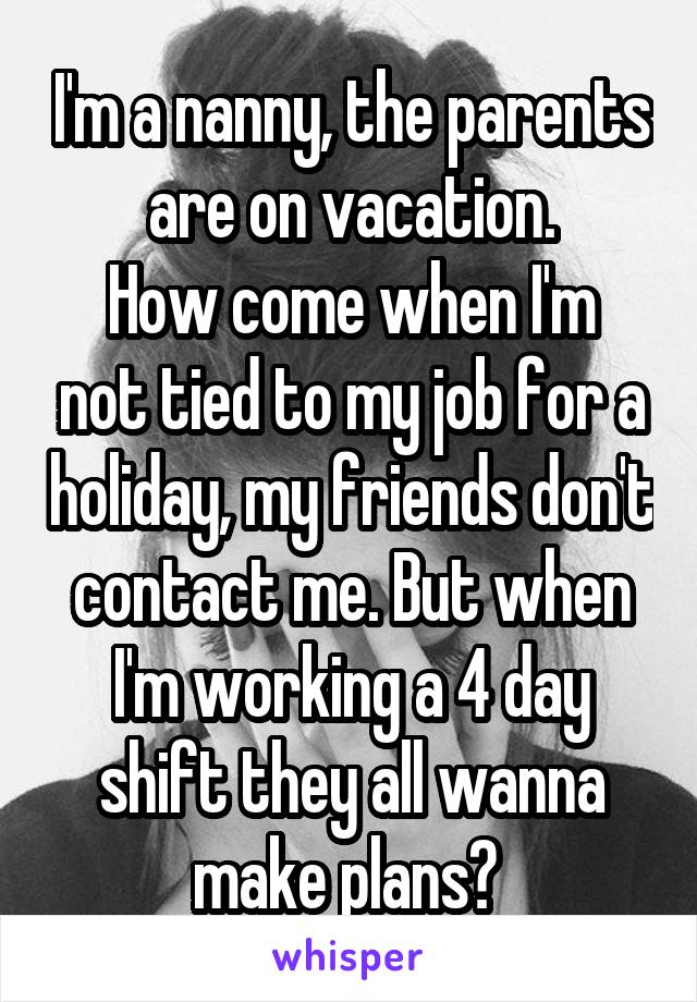 I'm a nanny, the parents are on vacation.
How come when I'm not tied to my job for a holiday, my friends don't contact me. But when I'm working a 4 day shift they all wanna make plans? 