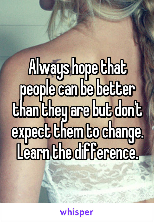 Always hope that people can be better than they are but don't expect them to change. Learn the difference.