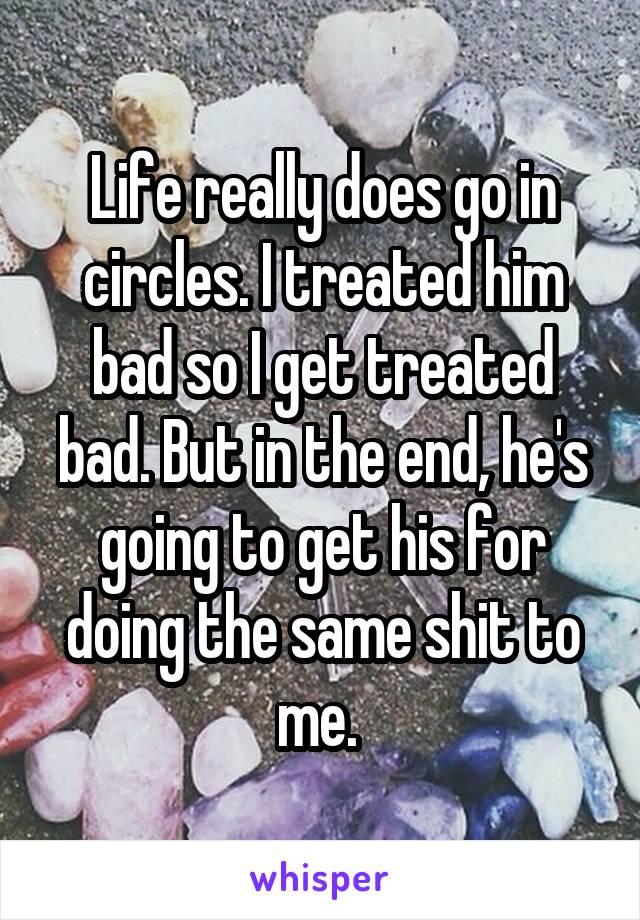 Life really does go in circles. I treated him bad so I get treated bad. But in the end, he's going to get his for doing the same shit to me. 