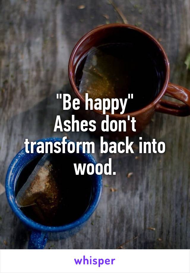 "Be happy"
Ashes don't transform back into wood.